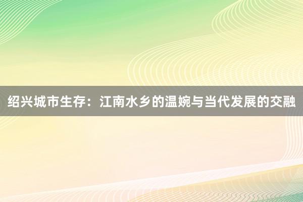 绍兴城市生存：江南水乡的温婉与当代发展的交融